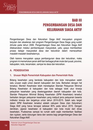 SiagaAktif
Pedoman Umum Pengembangan Desa dan
Kelurahan Siaga Aktif14
BAB III
PENGEMBANGAN DESA DAN
KELURAHAN SIAGA AKTIF
Pengembangan Desa dan Kelurahan Siaga Aktif merupakan program
lanjutan dan akselerasi dari program Pengembangan Desa Siaga yang sudah
dimulai pada tahun 2006. Pengembangan Desa dan Kelurahan Siaga Aktif
dilaksanakan melalui pemberdayaan masyarakat, yaitu upaya memfasilitasi
proses belajar masyarakat desa dan kelurahan dalam memecahkan
masalah-masalah kesehatannya.
Oleh karena merupakan upaya pembangunan desa dan kelurahan, maka
program ini memerlukan peran aktif dari berbagai pihak mulai dari pusat, provinsi,
kabupaten, kota, kecamatan, sampai ke desa dan kelurahan.
A.	 PENDEKATAN
1.	 Urusan Wajib Pemerintah Kabupaten dan Pemerintah Kota
Bidang kesehatan yang berskala kabupaten dan kota merupakan salah
satu urusan wajib untuk daerah kabupaten dan kota. Berkaitan dengan hal
tersebut, Menteri Kesehatan telah menetapkan Standar Pelayanan Minimal
Bidang Kesehatan di kabupaten dan kota sebagai tolok ukur kinerja
pelayanan kesehatan yang diselenggarakan daerah kabupaten dan kota.
Standar Pelayanan Minimal Bidang Kesehatan (SPM Kesehatan) tersebut
berkaitan dengan pelayanan kesehatan yang meliputi jenis pelayanan beserta
indikator kinerja dan targetnya untuk tahun 2010-2015. Salah satu target
dalam SPM Kesehatan tersebut adalah cakupan Desa (dan Kelurahan)
Siaga Aktif yang harus tercapai sebesar 80% pada tahun 2015. Dengan
demikian, jajaran kesehatan di kabupaten dan kota mulai dari dinas
kesehatan, Puskesmas sampai ke rumah sakit wajib memberikan fasilitasi
dan rujukan, serta dukungan dana dan sarana bagi pengembangan Desa dan
Kelurahan Siaga Aktif.
pengembangan desa dan kelurahan siaga aktif
 