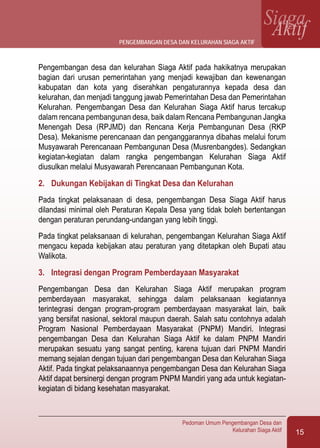 15
Pedoman Umum Pengembangan Desa dan
Kelurahan Siaga Aktif
SiagaAktif
Pengembangan desa dan kelurahan Siaga Aktif pada hakikatnya merupakan
bagian dari urusan pemerintahan yang menjadi kewajiban dan kewenangan
kabupatan dan kota yang diserahkan pengaturannya kepada desa dan
kelurahan, dan menjadi tanggung jawab Pemerintahan Desa dan Pemerintahan
Kelurahan. Pengembangan Desa dan Kelurahan Siaga Aktif harus tercakup
dalam rencana pembangunan desa, baik dalam Rencana Pembangunan Jangka
Menengah Desa (RPJMD) dan Rencana Kerja Pembangunan Desa (RKP
Desa). Mekanisme perencanaan dan penganggarannya dibahas melalui forum
Musyawarah Perencanaan Pembangunan Desa (Musrenbangdes). Sedangkan
kegiatan-kegiatan dalam rangka pengembangan Kelurahan Siaga Aktif
diusulkan melalui Musyawarah Perencanaan Pembangunan Kota.
2.	 Dukungan Kebijakan di Tingkat Desa dan Kelurahan
Pada tingkat pelaksanaan di desa, pengembangan Desa Siaga Aktif harus
dilandasi minimal oleh Peraturan Kepala Desa yang tidak boleh bertentangan
dengan peraturan perundang-undangan yang lebih tinggi.
Pada tingkat pelaksanaan di kelurahan, pengembangan Kelurahan Siaga Aktif
mengacu kepada kebijakan atau peraturan yang ditetapkan oleh Bupati atau
Walikota.
3.	 Integrasi dengan Program Pemberdayaan Masyarakat
Pengembangan Desa dan Kelurahan Siaga Aktif merupakan program
pemberdayaan masyarakat, sehingga dalam pelaksanaan kegiatannya
terintegrasi dengan program-program pemberdayaan masyarakat lain, baik
yang bersifat nasional, sektoral maupun daerah. Salah satu contohnya adalah
Program Nasional Pemberdayaan Masyarakat (PNPM) Mandiri. Integrasi
pengembangan Desa dan Kelurahan Siaga Aktif ke dalam PNPM Mandiri
merupakan sesuatu yang sangat penting, karena tujuan dari PNPM Mandiri
memang sejalan dengan tujuan dari pengembangan Desa dan Kelurahan Siaga
Aktif. Pada tingkat pelaksanaannya pengembangan Desa dan Kelurahan Siaga
Aktif dapat bersinergi dengan program PNPM Mandiri yang ada untuk kegiatan-
kegiatan di bidang kesehatan masyarakat.
pengembangan desa dan kelurahan siaga aktif
 