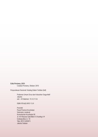 Edisi Pertama, 2010
	 Cetakan Pertama, Oktober 2010
Perpustakaan Nasional: Katalog Dalam Terbitan (kdt)
	
	 Pedoman Umum Desa dan Kelurahan Siaga Aktif
	 Jakarta:
	 xxii + 44 halaman; 15 X 21 Cm
	 ISBN 978-602-8937-13-9
	 Penerbit:
	 Pusat Promosi Kesehatan
	 Sekretaris Jenderal
	 Kementerian Kesehatan RI
	 Jl. H.R Rasuna Said Blok X-5 Kavling 4-9
	 Gedung Baru Lt. 10
	 Telp. (021) 5203873
	 Jakarta Selatan
 