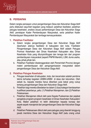 SiagaAktif
Pedoman Umum Pengembangan Desa dan
Kelurahan Siaga Aktif16
B.	 PERSIAPAN
Dalam rangka persiapan untuk pengembangan Desa dan Kelurahan Siaga Aktif
perlu dilakukan sejumlah kegiatan yang meliputi: pelatihan fasilitator, pelatihan
petugas kesehatan, analisis situasi perkembangan Desa dan Kelurahan Siaga
Aktif, penetapan Kader Pemberdayaan Masyarakat, serta pelatihan Kader
Pemberdayaan Masyarakat dan lembaga kemasyarakatan.
1.	 Pelatihan Fasilitator
a.	 Dalam rangka pengembangan Desa dan Kelurahan Siaga Aktif
diperlukan adanya fasilitator di kabupaten dan kota. Fasilitator
Pengembangan Desa dan Kelurahan Siaga Aktif adalah Petugas
Promosi Kesehatan dari Dinas Kesehatan Kabupaten atau Dinas
Kesehatan Kota yang ditunjuk/ditugasi dan tenaga lain dari program
pemberdayaan masyarakat (seperti PNPM Mandiri), LSM, dunia usaha,
atau pihak-pihak lain.
b.	 Pelatihan Fasilitator diselenggarakan oleh Pemerintah Provinsi dengan
materi pemberdayaan dan pengorganisasian masyarakat dalam
pengembangan Desa dan Kelurahan Siaga Aktif.
2.	 Pelatihan Petugas Kesehatan
a.	 Petugas kesehatan di kabupaten, kota, dan kecamatan adalah pembina
teknis terhadap kegiatan UKBM-UKBM di desa dan kelurahan. Oleh
sebab itu, kepada mereka harus diberikan pula bekal yang cukup
tentang pengembangan Desa dan Kelurahan Siaga Aktif.
b.	 Pelatihan bagi mereka dibedakan ke dalam 2 (dua) kategori berdasarkan
kualifikasi pesertanya, yaitu: (1) Pelatihan Manajemen, dan (2) Pelatihan
Pelaksanaan.
c.	 Pelatihan Manajemen diikuti oleh para Kepala Puskesmas dan pejabat
pengelola program-program kesehatan di Dinas Kesehatan Kabupaten/
Kota. Materi pelatihan ini lebih ditekankan kepada konsep dan
aspek-aspek manajerial dari pengembangan Desa dan Kelurahan Siaga
Aktif.
d.	 Pelatihan Pelaksanaan diikuti oleh para petugas yang diserahi tanggung
jawab membina Desa dan Kelurahan Siaga Aktif (satu orang untuk
pengembangan desa dan kelurahan siaga aktif
 