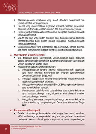 SiagaAktif
Pedoman Umum Pengembangan Desa dan
Kelurahan Siaga Aktif20
l	 Masalah-masalah kesehatan yang masih dihadapi masyarakat dan
urutan prioritas penanganannya.
l	 Hal-hal yang menyebabkan terjadinya masalah-masalah kesehatan,
baik dari sisi teknis kesehatan maupun dari sisi perilaku masyarakat.
l	 Potensi yang dimiliki desa/kelurahan untuk mengatasi masalah-masalah
kesehatan tersebut.
l	 UKBM apa saja yang sudah ada (jika ada) dan atau harus diaktifkan
kembali/dibentuk baru dalam rangka mengatasi masalah-masalah
kesehatan tersebut.
l	 Bantuan/dukungan yang diharapkan: apa bentuknya, berapa banyak,
dari mana kemungkinan didapat (sumber), dan bilamana dibutuhkan.
3.	 Musyawarah Desa/Kelurahan
l	 Bila dirasakan perlu, Musyawarah Desa/Kelurahan dapat dilakukan
secara berjenjang dengan terlebih dulu menyelenggarakan Musyawarah
Dusun atau Rukun Warga (RW).
l	 Musyawarah Desa/Kelurahan bertujuan:
a.	 Menyosialisasikan tentang adanya masalah-masalah kesehatan
yang masih dihadapi masyarakat dan program pengembangan
Desa dan Kelurahan Siaga Aktif.
b.	 Mencapai kesepakatan tentang urutan prioritas masalah-masalah
kesehatan yang hendak ditangani.
c.	 MencapaikesepakatantentangUKBM-UKBMyanghendakdibentuk
baru atau diaktifkan kembali.
d.	 Memantapkan data/informasi potensi desa atau potensi kelurahan
serta bantuan/dukungan yang diperlukan dan alternatif sumber
bantuan/dukungan tersebut.
e.	 Menggalang semangat dan partisipasi warga desa atau kelurahan
untuk mendukung pengembangan Desa dan Kelurahan Siaga
Aktif.
4.	 Perencanaan Partisipatif
l	 Setelah diperolehnya kesepakatan dari warga desa atau kelurahan,
KPM dan lembaga kemasyarakatan yang ada mengadakan pertemuan-
pertemuan secara intensif guna menyusun rencana pengembangan
pengembangan desa dan kelurahan siaga aktif
 