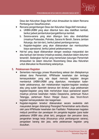 21
Pedoman Umum Pengembangan Desa dan
Kelurahan Siaga Aktif
SiagaAktif
Desa dan Kelurahan Siaga Aktif untuk dimasukkan ke dalam Rencana
Pembangunan Desa/Kelurahan.
l	 Rencana pengembangan Desa dan Kelurahan Siaga Aktif mencakup:
a.	 UKBM-UKBM yang akan dibentuk baru atau diaktifkan kembali,
berikut jadwal pembentukan/pengaktifannya kembali.
b.	 Sarana-sarana yang akan dibangun baru atau direhabilitasi
(misalnya Poskesdes, Polindes, Sarana Air Bersih, Sarana Jamban
Keluarga, dan lain-lain), berikut jadwal pembangunannya.
c.	 Kegiatan-kegiatan yang akan dilaksanakan dan membutuhkan
biaya operasional, berikut jadwal pelaksanaannya.
l	 Hal-hal yang dapat dilaksanakan dengan swadaya masyarakat dan
atau bantuan dari donatur (misalnya swasta), disatukan dalam dokumen
tersendiri. Sedangkan hal-hal yang memerlukan dukungan Pemerintah
dimasukkan ke dalam dokumen Musrenbang Desa atau Kelurahan
untuk diteruskan ke Musrenbang selanjutnya.
5.	 Pelaksanaan Kegiatan
l	 Sementara menunggu proses Musrenbang selesai dan ditetapkannya
alokasi dana Pemerintah, KPM/kader kesehatan dan lembaga
kemasyarakatan yang ada dapat memulai kegiatan dengan
membentuk UKBM-UKBM yang diperlukan, menetapkan kader-
kader pelaksananya, dan melaksanakan kegiatan-kegiatan swadaya
atau yang sudah diperoleh dananya dari donatur. Juga pelaksanaan
kegiatan-kegiatan yang tidak memerlukan biaya operasional seperti
misalnya promosi kesehatan melalui Dasawisma, pertemuan Rukun
Tetangga, pertemuan Rukun Warga/ Dusun, atau forum-forum
kegiatan kemasyarakatan dan keagamaan.
l	 Kegiatan-kegiatan tersebut dilaksanakan secara swakelola oleh
masyarakat dengan didampingi Perangkat Pemerintahan serta dibantu
oleh para KPM/kader kesehatan dan Fasilitator. Pelaksanaan kegiatan
meliputi pemilihan dan penetapan tim pengelola kegiatan (para kader
pelaksana UKBM atau pihak lain), pengajuan dan pencairan dana,
pengerahan tenaga kerja (khususnya untuk pembangunan sarana),
pengadaan barang dan jasa, serta pelaksanaan kegiatan yang
diusulkan.
pengembangan desa dan kelurahan siaga aktif
 
