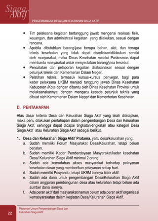 SiagaAktif
Pedoman Umum Pengembangan Desa dan
Kelurahan Siaga Aktif22
l	 Tim pelaksana kegiatan bertanggung jawab mengenai realisasi fisik,
keuangan, dan administrasi kegiatan yang dilakukan, sesuai dengan
rencana.
l	 Apabila dibutuhkan barang/jasa berupa bahan, alat, dan tenaga
teknis kesehatan yang tidak dapat disediakan/dilakukan sendiri
oleh masyarakat, maka Dinas Kesehatan melalui Puskesmas dapat
membantu masyarakat untuk menyediakan barang/jasa tersebut.
l	 Pencatatan dan pelaporan kegiatan dilaksanakan sesuai dengan
petunjuk teknis dari Kementerian Dalam Negeri.
l	 Pelatihan teknis, termasuk kursus-kursus penyegar, bagi para
kader pelaksana UKBM menjadi tanggung jawab Dinas Kesehatan
Kabupaten /Kota dengan dibantu oleh Dinas Kesehatan Provinsi untuk
melaksanakannya, dengan mengacu kepada petunjuk teknis yang
dibuat oleh Kementerian Dalam Negeri dan Kementerian Kesehatan.
D.	 PENTAHAPAN
Atas dasar kriteria Desa dan Kelurahan Siaga Aktif yang telah ditetapkan,
maka perlu dilakukan pentahapan dalam pengembangan Desa dan Kelurahan
Siaga Aktif, sehingga dapat dicapai tingkatan-tingkatan atau kategori Desa
Siaga Aktif atau Kelurahan Siaga Aktif sebagai berikut.
1.	 Desa dan Kelurahan Siaga Aktif Pratama, yaitu desa/kelurahan yang:
a.	 Sudah memiliki Forum Masyarakat Desa/Kelurahan, tetapi belum
berjalan.
b.	 Sudah memiliki Kader Pemberdayaan Masyarakat/kader kesehatan
Desa/ Kelurahan Siaga Aktif minimal 2 orang.
c.	 Sudah ada kemudahan akses masyarakat terhadap pelayanan
kesehatan dasar yang memberikan pelayanan setiap hari.
d.	 Sudah memiliki Posyandu, tetapi UKBM lainnya tidak aktif.
e.	 Sudah ada dana untuk pengembangan Desa/Kelurahan Siaga Aktif
dalam anggaran pembangunan desa atau kelurahan tetapi belum ada
sumber dana lainnya.
f.	 Ada peran aktif dari masyarakat namun belum ada peran aktif organisasi
kemasyarakatan dalam kegiatan Desa/Kelurahan Siaga Aktif.
pengembangan desa dan kelurahan siaga aktif
 