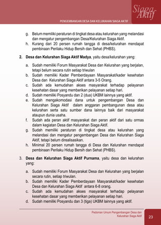 23
Pedoman Umum Pengembangan Desa dan
Kelurahan Siaga Aktif
SiagaAktif
g.	 Belum memiliki peraturan di tingkat desa atau kelurahan yang melandasi
dan mengatur pengembangan Desa/Kelurahan Siaga Aktif.
h.	 Kurang dari 20 persen rumah tangga di desa/kelurahan mendapat
pembinaan Perilaku Hidup Bersih dan Sehat (PHBS).
2.	 Desa dan Kelurahan Siaga Aktif Madya, yaitu desa/kelurahan yang:
a.	 Sudah memiliki Forum Masyarakat Desa dan Kelurahan yang berjalan,
tetapi belum secara rutin setiap triwulan
b.	 Sudah memiliki Kader Pemberdayaan Masyarakat/kader kesehatan
Desa dan Kelurahan Siaga Aktif antara 3-5 Orang.
c.	 Sudah ada kemudahan akses masyarakat terhadap pelayanan
kesehatan dasar yang memberikan pelayanan setiap hari.
d.	 Sudah memiliki Posyandu dan 2 (dua) UKBM lainnya yang aktif.
e.	 Sudah mengakomodasi dana untuk pengembangan Desa dan
Kelurahan Siaga Aktif dalam anggaran pembangunan desa atau
kelurahan serta satu sumber dana lainnya baik dari masyarakat
ataupun dunia usaha.
f.	 Sudah ada peran aktif masyarakat dan peran aktif dari satu ormas
dalam kegiatan Desa dan Kelurahan Siaga Aktif.
g.	 Sudah memiliki peraturan di tingkat desa atau kelurahan yang
melandasi dan mengatur pengembangan Desa dan Kelurahan Siaga
Aktif, tetapi belum direalisasikan.
h.	 Minimal 20 persen rumah tangga di Desa dan Kelurahan mendapat
pembinaan Perilaku Hidup Bersih dan Sehat (PHBS).
3.	 Desa dan Kelurahan Siaga Aktif Purnama, yaitu desa dan kelurahan
yang:
a.	 Sudah memiliki Forum Masyarakat Desa dan Kelurahan yang berjalan
secara rutin, setiap triwulan.
b.	 Sudah memiliki Kader Pemberdayaan Masyarakat/kader kesehatan
Desa dan Kelurahan Siaga Aktif antara 6-8 orang.
c.	 Sudah ada kemudahan akses masyarakat terhadap pelayanan
kesehatan dasar yang memberikan pelayanan setiap hari.
d.	 Sudah memiliki Posyandu dan 3 (tiga) UKBM lainnya yang aktif.
pengembangan desa dan kelurahan siaga aktif
 