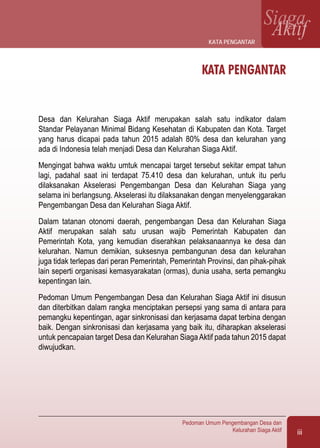 iii
Pedoman Umum Pengembangan Desa dan
Kelurahan Siaga Aktif
SiagaAktif
KATA PENGANTAR
Desa dan Kelurahan Siaga Aktif merupakan salah satu indikator dalam
Standar Pelayanan Minimal Bidang Kesehatan di Kabupaten dan Kota. Target
yang harus dicapai pada tahun 2015 adalah 80% desa dan kelurahan yang
ada di Indonesia telah menjadi Desa dan Kelurahan Siaga Aktif.
Mengingat bahwa waktu umtuk mencapai target tersebut sekitar empat tahun
lagi, padahal saat ini terdapat 75.410 desa dan kelurahan, untuk itu perlu
dilaksanakan Akselerasi Pengembangan Desa dan Kelurahan Siaga yang
selama ini berlangsung. Akselerasi itu dilaksanakan dengan menyelenggarakan
Pengembangan Desa dan Kelurahan Siaga Aktif.
Dalam tatanan otonomi daerah, pengembangan Desa dan Kelurahan Siaga
Aktif merupakan salah satu urusan wajib Pemerintah Kabupaten dan
Pemerintah Kota, yang kemudian diserahkan pelaksanaannya ke desa dan
kelurahan. Namun demikian, suksesnya pembangunan desa dan kelurahan
juga tidak terlepas dari peran Pemerintah, Pemerintah Provinsi, dan pihak-pihak
lain seperti organisasi kemasyarakatan (ormas), dunia usaha, serta pemangku
kepentingan lain.
Pedoman Umum Pengembangan Desa dan Kelurahan Siaga Aktif ini disusun
dan diterbitkan dalam rangka menciptakan persepsi yang sama di antara para
pemangku kepentingan, agar sinkronisasi dan kerjasama dapat terbina dengan
baik. Dengan sinkronisasi dan kerjasama yang baik itu, diharapkan akselerasi
untuk pencapaian target Desa dan Kelurahan SiagaAktif pada tahun 2015 dapat
diwujudkan.
kata pengantar
 