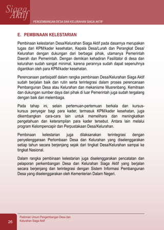 SiagaAktif
Pedoman Umum Pengembangan Desa dan
Kelurahan Siaga Aktif26
E.	 PEMBINAAN KELESTARIAN
Pembinaan kelestarian Desa/Kelurahan Siaga Aktif pada dasarnya merupakan
tugas dari KPM/kader kesehatan, Kepala Desa/Lurah dan Perangkat Desa/
Kelurahan dengan dukungan dari berbagai pihak, utamanya Pemerintah
Daerah dan Pemerintah. Dengan demikian kehadiran Fasilitator di desa dan
kelurahan sudah sangat minimal, karena perannya sudah dapat sepenuhnya
digantikan oleh para KPM/kader kesehatan.
Perencanaan partisipatif dalam rangka pembinaan Desa/Kelurahan Siaga Aktif
sudah berjalan baik dan rutin serta terintegrasi dalam proses perencanaan
Pembangunan Desa atau Kelurahan dan mekanisme Musrenbang. Kemitraan
dan dukungan sumber daya dari pihak di luar Pemerintah juga sudah tergalang
dengan baik dan melembaga.
Pada tahap ini, selain pertemuan-pertemuan berkala dan kursus-
kursus penyegar bagi para kader, termasuk KPM/kader kesehatan, juga
dikembangkan cara-cara lain untuk memelihara dan meningkatkan
pengetahuan dan keterampilan para kader tersebut. Antara lain melalui
program Kelompencapir dan Perpustakaan Desa/Kelurahan.
Pembinaan kelestarian juga dilaksanakan terintegrasi dengan
penyelenggaraan Perlombaan Desa dan Kelurahan yang diselenggarakan
setiap tahun secara berjenjang sejak dari tingkat Desa/Kelurahan sampai ke
tingkat Nasional.
Dalam rangka pembinaan kelestarian juga diselenggarakan pencatatan dan
pelaporan perkembangan Desa dan Kelurahan Siaga Aktif yang berjalan
secara berjenjang dan terintegrasi dengan Sistem Informasi Pembangunan
Desa yang diselenggarakan oleh Kementerian Dalam Negeri.
pengembangan desa dan kelurahan siaga aktif
 