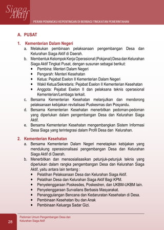 SiagaAktif
Pedoman Umum Pengembangan Desa dan
Kelurahan Siaga Aktif28
A.	 PUSAT
1.	 Kementerian Dalam Negeri
a.	 Melakukan pembinaan pelaksanaan pengembangan Desa dan
Kelurahan Siaga Aktif di Daerah.
b.	 MembentukKelompokKerjaOperasional(Pokjanal)DesadanKelurahan
Siaga Aktif Tingkat Pusat, dengan susunan sebagai berikut:
l	 Pembina: Menteri Dalam Negeri
l	 Pengarah: Menteri Kesehatan
l	 Ketua: Pejabat Eselon II Kementerian Dalam Negeri
l	 Wakil Ketua/Sekretaris: Pejabat Eselon II Kementerian Kesehatan
l	 Anggota: Pejabat Eselon II dan pelaksana teknis operasional
Kementerian/Lembaga terkait.
c.	 Bersama Kementerian Kesehatan melanjutkan dan mendorong
pelaksanaan kebijakan revitalisasi Puskesmas dan Posyandu.
d.	 Bersama Kementerian Kesehatan menerbitkan pedoman-pedoman
yang diperlukan dalam pengembangan Desa dan Kelurahan Siaga
Aktif.
e.	 Bersama Kementerian Kesehatan mengembangkan Sistem Informasi
Desa Siaga yang terintegrasi dalam Profil Desa dan Kelurahan.
2.	 Kementerian Kesehatan
a.	 Bersama Kementerian Dalam Negeri menetapkan kebijakan yang
mendukung operasionalisasi pengembangan Desa dan Kelurahan
Siaga Aktif di Daerah.
b.	 Menerbitkan dan mensosialisasikan petunjuk-petunjuk teknis yang
diperlukan dalam rangka pengembangan Desa dan Kelurahan Siaga
Aktif, yaitu antara lain tentang :
l	 Pelatihan Pelaksanaan Desa dan Kelurahan Siaga Aktif.
l	 Pelatihan Desa dan Kelurahan Siaga Aktif Bagi KPM.
l	 Penyelenggaraan Poskesdes, Poskestren, dan UKBM-UKBM lain.
l	 Penyelenggaraan Survailans Berbasis Masyarakat.
l	 Penanggulangan Bencana dan Kedaruratan Kesehatan di Desa.
l	 Pembinaan Kesehatan Ibu dan Anak
l	 Pembinaan Keluarga Sadar Gizi.
peran pemangku kepentingan di berbagi tingkatan pemerintahan
 