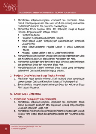 SiagaAktif
Pedoman Umum Pengembangan Desa dan
Kelurahan Siaga Aktif30
b.	 Menetapkan kebijakan-kebijakan koordinatif dan pembinaan dalam
bentuk penetapan peraturan atau surat keputusan tentang pelaksanaan
revitalisasi Puskesmas dan Posyandu di wilayahnya.
c.	 Membentuk forum Pokjanal Desa dan Kelurahan Siaga di tingkat
Provinsi, dengan susunan sebagai berikut:
l	 Pembina: Gubernur
l	 Pengarah: Kepala Dinas Kesehatan Provinsi
l	 Ketua: Kepala Badan Pemberdayaan Masyarakat dan Pemerintah
Desa Provinsi
l	 Wakil Ketua/Sekretaris: Pejabat Eselon III Dinas Kesehatan
Provinsi
l	 Anggota: Pejabat Eselon III dan IV Dinas/Instansi terkait
d.	 Menyelenggarakan pelatihan untuk pelatih (TOT) pengembangan Desa
dan Kelurahan Siaga Aktif bagi aparatur Kabupaten dan Kota.
e.	 Memberikandukungandanadansumberdayalainuntukpengembangan
dan pembinaan Desa dan Kelurahan Siaga Aktif.
f.	 Menyelenggarakan Sistem Informasi Desa Siaga yang terintegrasi
dalam Profil Desa dan Kelurahan lingkup provinsi.
2.	 Pokjanal Desa/Kelurahan Siaga Tingkat Provinsi
a.	 Melakukan rapat berkala (minimal 2 kali setahun) untuk pemantauan
perkembangan Desa dan Kelurahan Siaga Aktif lingkup provinsi.
b.	 Secara berkala melaporkan perkembangan Desa dan Kelurahan Siaga
Aktif kepada Gubernur.
C.	 KABUPATEN DAN KOTA
1.	 Pemerintah Kabupaten/Pemerintah Kota
a.	 Menetapkan kebijakan-kebijakan koordinatif dan pembinaan dalam
bentuk penetapan peraturan atau keputusan tentang pengembangan
Desa dan Kelurahan Siaga Aktif.
b.	 Menetapkan mekanisme koordinasi antar instansi terkait dengan seluruh
instansi yang terlibat dalam pengembangan Desa dan Kelurahan Siaga
Aktif.
peran pemangku kepentingan di berbagi tingkatan pemerintahan
 