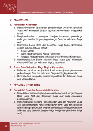 SiagaAktif
Pedoman Umum Pengembangan Desa dan
Kelurahan Siaga Aktif32
D.	 KECAMATAN
1.	 Pemerintah Kecamatan
a.	 Mengkoordinasikan pelaksanaan pengembangan Desa dan Kelurahan
Siaga Aktif terintegrasi dengan kegiatan pemberdayaan masyarakat
terkait.
b.	 Mengkoordinasikan penerapan kebijakan/peraturan perundang-
undangan berkaitan dengan pengembangan Desa dan Kelurahan Siaga
Aktif.
c.	 Membentuk Forum Desa dan Kelurahan Siaga tingkat Kecamatan
dengan susunan sebagai berikut:
l	 Ketua: Camat
l	 Wakil Ketua/Sekretaris: Kepala Puskesmas
l	 Anggota: Pejabat Instansi terkait dan Unsur Pimpinan Kecamatan.
d.	 Menyelenggarakan Sistem Informasi Desa Siaga yang terintegrasi
dalam profil Desa dan Kelurahan lingkup kecamatan.
2.	 Forum Desa/Kelurahan Siaga Tingkat Kecamatan
a.	 Melakukan rapat berkala (minimal 4 kali setahun) untuk pemantauan
perkembangan Desa dan Kelurahan Siaga Aktif lingkup kecamatan.
b.	 Secara berkala melaporkan perkembangan Desa dan Kelurahan Siaga
Aktif kepada Camat.
E.	 DESA DAN KELURAHAN
1.	 Pemerintah Desa dan Pemerintah Kelurahan
a.	 Menerbitkanperaturantingkatdesadankelurahanuntukpengembangan
Desa Siaga Aktif dan Kelurahan Siaga Aktif serta mengawasi
pelaksanaannya.
b.	 Mengintegrasikan Rencana Pengembangan Desa dan Kelurahan Siaga
Aktif ke dalam Rencana Kerja Pembangunan (RKP) Desa dan Kelurahan
(di desa berupa perumusan program pemberdayaan masyarakat dalam
APBDesa yang berkaitan dengan upaya mengembangkan Desa Siaga
Aktif).
peran pemangku kepentingan di berbagi tingkatan pemerintahan
 