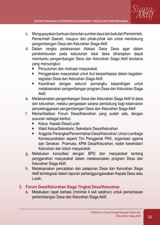 33
Pedoman Umum Pengembangan Desa dan
Kelurahan Siaga Aktif
SiagaAktif
c.	 MengupayakanbantuandanadansumberdayalainbaikdariPemerintah,
Pemerintah Daerah, maupun dari pihak-pihak lain untuk mendukung
pengembangan Desa dan Kelurahan Siaga Aktif.
d.	 Dalam rangka pelaksanaan Alokasi Dana Desa agar dalam
pendistribusian pada kebutuhan lokal desa diharapkan dapat
membantu pengembangan Desa dan Kelurahan Siaga Aktif terutama
yang menyangkut:
l	 Penyuluhan dan motivasi masyarakat.
l	 Penggerakan masyarakat untuk ikut berpartisipasi dalam kegiatan-
kegiatan Desa dan Kelurahan Siaga Aktif.
l	 Koordinasi dengan seluruh pemangku kepentingan untuk
melaksanakan pengembangan program Desa dan Kelurahan Siaga
Aktif.
e.	 Melaksanakan pengembangan Desa dan Kelurahan Siaga Aktif di desa
dan kelurahan, melalui pengadaan sarana pendukung bagi kelancaran
penyelenggaraan pengembangan Desa dan Kelurahan Siaga Aktif.
f.	 Memanfaatkan Forum Desa/Kelurahan yang sudah ada, dengan
susunan sebagai berikut:
l	 Ketua: Kepala Desa/Lurah
l	 Wakil Ketua/Sekretaris: Sekretaris Desa/Kelurahan
l	 Anggota:PerangkatPemerintahanDesa/Kelurahan,UnsurLembaga
Kemasyarakatan seperti Tim Penggerak PKK, organisasi agama
dan Gerakan Pramuka, KPM Desa/Kelurahan, kader kesehatan/
Kelurahan dan tokoh masyarakat.
g.	 Melakukan konsultasi dengan BPD dan masyarakat tentang
penggerahan masyarakat dalam melaksanakan program Desa dan
Kelurahan Siaga Aktif.
h.	 Melaksanakan pencatatan dan pelaporan Desa dan Kelurahan Siaga
Aktif terintegrasi dalam laporan pertanggungjawaban Kepala Desa atau
Lurah.
2.	 Forum Desa/Kelurahan Siaga Tingkat Desa/Kelurahan
a.	 Melakukan rapat berkala (minimal 4 kali setahun) untuk pemantauan
perkembangan Desa dan Kelurahan Siaga Aktif.
peran pemangku kepentingan di berbagi tingkatan pemerintahan
 
