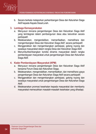 SiagaAktif
Pedoman Umum Pengembangan Desa dan
Kelurahan Siaga Aktif34
b.	 Secara berkala melaporkan perkembangan Desa dan Kelurahan Siaga
Aktif kepada Kepala Desa/Lurah.
3.	 Lembaga Kemasyarakatan
a.	 Menyusun rencana pengembangan Desa dan Kelurahan Siaga Aktif
yang terintegrasi dalam pembangunan desa atau kelurahan secara
partisipatif.
b.	 Melaksanakan, mengendalikan, memanfaatkan, memelihara dan
mengembangkan Desa dan Kelurahan Siaga Aktif secara partisipatif.
c.	 Menggerakkan dan mengembangkan partisipasi, gotong royong dan
swadaya masyarakat dalam rangka Desa dan Kelurahan Siaga Aktif.
d.	 Menumbuhkembangkan kondisi dinamis masyarakat dalam rangka
pemberdayaan masyarakat untuk pengembangan Desa dan Kelurahan
Siaga Aktif.
4.	 Kader Pemberdayaan Masyarakat (KPM)
a.	 Menyusun rencana pengembangan Desa dan Kelurahan Siaga Aktif
bersama Forum Desa dan Kelurahan Siaga.
b.	 Melaksanakan, mengendalikan, memanfaatkan, dan memelihara upaya
pengembangan Desa dan Kelurahan Siaga Aktif secara partisipatif.
c.	 Menggerakkan dan mengembangkan partisipasi, gotong royong dan
swadaya masyarakat untuk pengembangan Desa dan Kelurahan Siaga
Aktif.
d.	 Melaksanakan promosi kesehatan kepada masyarakat dan membantu
masyarakat memecahkan masalah-masalah kesehatan yang dihadapi.
peran pemangku kepentingan di berbagi tingkatan pemerintahan
 