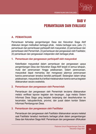 35
Pedoman Umum Pengembangan Desa dan
Kelurahan Siaga Aktif
SiagaAktif
BAB V
PEMANTAUAN DAN EVALUASI
A.	 PEMANTAUAN
Pemantauan terhadap pengembangan Desa dan Kelurahan Siaga Aktif
dilakukan dengan melibatkan berbagai pihak, melalui berbagai cara, yaitu: (1)
pemantauan dan pemeriksaan partisipatif oleh masyarakat, (2) pemantauan dan
pemeriksaan oleh Pemerintah, (3) pemantauan dan pengawasan oleh Fasilitator,
(4) pemantauan dan pengawasan independen oleh berbagai pihak.
1.	 Pemantauan dan pengawasan partisipatif oleh masyarakat
	 Keterlibatan masyarakat dalam pemantauan dan pengawasan upaya
pengembangan Desa dan Kelurahan Siaga Aktif terjadi di semua tahapan,
mulai dari perencanaan hingga pelaksanaan. Dalam perencanaan,
masyarakat dapat memantau dan mengawasi jalannya perencanaan
karena perencanaan tersebut bersifat partisipatif. Sedangkan dalam tahap
pelaksanaan, masyarakat ikut terlibat melaksanakan karena semua kegiatan
dilaksanakan secara swakelola.
2. Pemantauan dan pengawasan oleh Pemerintah
	 Pemantauan dan pengawasan oleh Pemerintah terutama dilaksanakan
melalui verifikasi laporan kegiatan dan keuangan. Juga melalui Sistem
Informasi Desa Siaga yang berjalan berjenjang dari desa/kelurahan ke
kecamatan, kabupaten/kota, provinsi, dan pusat dalam koridor Sistem
Informasi Pembangunan Desa.
3. Pemantauan dan pengawasan oleh Fasilitator
	 Pemantauan dan pengawasan oleh Fasilitator dilaksanakan secara melekat
saat Fasilitator tersebut membantu berbagai pihak dalam pengembangan
Desa dan Kelurahan Siaga Aktif. Pemantauan dan pengawasan difokuskan
pemantauan dan evaluasi
 