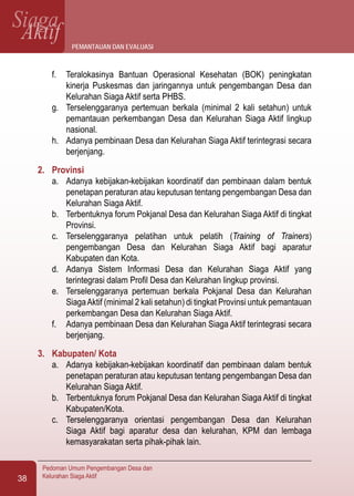 SiagaAktif
Pedoman Umum Pengembangan Desa dan
Kelurahan Siaga Aktif38
f.	 Teralokasinya Bantuan Operasional Kesehatan (BOK) peningkatan
kinerja Puskesmas dan jaringannya untuk pengembangan Desa dan
Kelurahan Siaga Aktif serta PHBS.
g.	 Terselenggaranya pertemuan berkala (minimal 2 kali setahun) untuk
pemantauan perkembangan Desa dan Kelurahan Siaga Aktif lingkup
nasional.
h.	 Adanya pembinaan Desa dan Kelurahan Siaga Aktif terintegrasi secara
berjenjang.
2.	 Provinsi
a.	 Adanya kebijakan-kebijakan koordinatif dan pembinaan dalam bentuk
penetapan peraturan atau keputusan tentang pengembangan Desa dan
Kelurahan Siaga Aktif.
b.	 Terbentuknya forum Pokjanal Desa dan Kelurahan Siaga Aktif di tingkat
Provinsi.
c.	 Terselenggaranya pelatihan untuk pelatih (Training of Trainers)
pengembangan Desa dan Kelurahan Siaga Aktif bagi aparatur
Kabupaten dan Kota.
d.	 Adanya Sistem Informasi Desa dan Kelurahan Siaga Aktif yang
terintegrasi dalam Profil Desa dan Kelurahan lingkup provinsi.
e.	 Terselenggaranya pertemuan berkala Pokjanal Desa dan Kelurahan
SiagaAktif (minimal 2 kali setahun) di tingkat Provinsi untuk pemantauan
perkembangan Desa dan Kelurahan Siaga Aktif.
f.	 Adanya pembinaan Desa dan Kelurahan Siaga Aktif terintegrasi secara
berjenjang.
3.	 Kabupaten/ Kota
a.	 Adanya kebijakan-kebijakan koordinatif dan pembinaan dalam bentuk
penetapan peraturan atau keputusan tentang pengembangan Desa dan
Kelurahan Siaga Aktif.
b.	 Terbentuknya forum Pokjanal Desa dan Kelurahan Siaga Aktif di tingkat
Kabupaten/Kota.
c.	 Terselenggaranya orientasi pengembangan Desa dan Kelurahan
Siaga Aktif bagi aparatur desa dan kelurahan, KPM dan lembaga
kemasyarakatan serta pihak-pihak lain.
pemantauan dan evaluasi
 