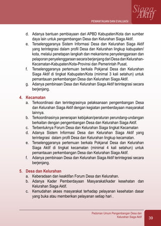 39
Pedoman Umum Pengembangan Desa dan
Kelurahan Siaga Aktif
SiagaAktif
d.	 Adanya bantuan pembiayaan dari APBD Kabupaten/Kota dan sumber
daya lain untuk pengembangan Desa dan Kelurahan Siaga Aktif.
e.	 Terselenggaranya Sistem Informasi Desa dan Kelurahan Siaga Aktif
yang terintegrasi dalam profil Desa dan Kelurahan lingkup kabupaten/
kota, melalui penetapan langkah dan mekanisme penyelenggaraan dan
pelaporanpenyelenggaraansecaraberjenjangdariDesadanKelurahan-
Kecamatan-Kabupaten/Kota-Provinsi dan Pemerintah Pusat.
f.	 Terselenggaranya pertemuan berkala Pokjanal Desa dan Kelurahan
Siaga Aktif di tingkat Kabupaten/Kota (minimal 3 kali setahun) untuk
pemantauan perkembangan Desa dan Kelurahan Siaga Aktif.
g.	 Adanya pembinaan Desa dan Kelurahan Siaga Aktif terintegrasi secara
berjenjang.
4.	 Kecamatan
a.	 Terkoordinasi dan terintegrasinya pelaksanaan pengembangan Desa
dan Kelurahan Siaga Aktif dengan kegiatan pemberdayaan masyarakat
lainnya.
b.	 Terkoordinasinya penerapan kebijakan/peraturan perundang-undangan
berkaitan dengan pengembangan Desa dan Kelurahan Siaga Aktif.
c.	 Terbentuknya Forum Desa dan Kelurahan Siaga tingkat Kecamatan
d.	 Adanya Sistem Informasi Desa dan Kelurahan Siaga Aktif yang
terintegrasi dalam profil Desa dan Kelurahan lingkup kecamatan.
e.	 Terselenggaranya pertemuan berkala Pokjanal Desa dan Kelurahan
Siaga Aktif di tingkat kecamatan (minimal 4 kali setahun) untuk
pemantauan perkembangan Desa dan Kelurahan Siaga Aktif.
f.	 Adanya pembinaan Desa dan Kelurahan Siaga Aktif terintegrasi secara
berjenjang.
5.	 Desa dan Kelurahan
a.	 Keberadaan dan keaktifan Forum Desa dan Kelurahan.
b.	 Adanya Kader Pemberdayaan Masyarakat/kader kesehatan dan
Kelurahan Siaga Aktif.
c.	 Kemudahan akses masyarakat terhadap pelayanan kesehatan dasar
yang buka atau memberikan pelayanan setiap hari .
pemantauan dan evaluasi
 