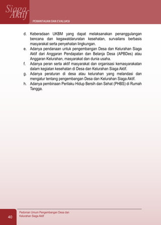 SiagaAktif
Pedoman Umum Pengembangan Desa dan
Kelurahan Siaga Aktif40
d.	 Keberadaan UKBM yang dapat melaksanakan penanggulangan
bencana dan kegawatdaruratan kesehatan, survailans berbasis
masyarakat serta penyehatan lingkungan.
e.	 Adanya pendanaan untuk pengembangan Desa dan Kelurahan Siaga
Aktif dari Anggaran Pendapatan dan Belanja Desa (APBDes) atau
Anggaran Kelurahan, masyarakat dan dunia usaha.
f.	 Adanya peran serta aktif masyarakat dan organisasi kemasyarakatan
dalam kegiatan kesehatan di Desa dan Kelurahan Siaga Aktif.
g.	 Adanya peraturan di desa atau kelurahan yang melandasi dan
mengatur tentang pengembangan Desa dan Kelurahan Siaga Aktif.
h.	 Adanya pembinaan Perilaku Hidup Bersih dan Sehat (PHBS) di Rumah
Tangga.
pemantauan dan evaluasi
 