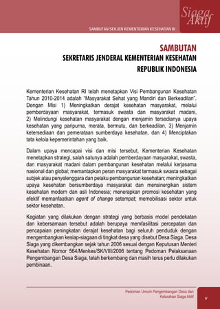 v
Pedoman Umum Pengembangan Desa dan
Kelurahan Siaga Aktif
SiagaAktif
SAMBUTAN
Sekretaris Jenderal Kementerian Kesehatan
Republik Indonesia
Kementerian Kesehatan RI telah menetapkan Visi Pembangunan Kesehatan
Tahun 2010-2014 adalah “Masyarakat Sehat yang Mandiri dan Berkeadilan”.
Dengan Misi 1) Meningkatkan derajat kesehatan masyarakat, melalui
pemberdayaan masyarakat, termasuk swasta dan masyarakat madani,
2) Melindungi kesehatan masyarakat dengan menjamin tersedianya upaya
kesehatan yang paripurna, merata, bermutu, dan berkeadilan, 3) Menjamin
ketersediaan dan pemerataan sumberdaya kesehatan, dan 4) Menciptakan
tata kelola kepemerintahan yang baik.
Dalam upaya mencapai visi dan misi tersebut, Kementerian Kesehatan
menetapkan strategi, salah satunya adalah pemberdayaan masyarakat, swasta,
dan masyarakat madani dalam pembangunan kesehatan melalui kerjasama
nasional dan global; memantapkan peran masyarakat termasuk swasta sebagai
subjek atau penyelenggara dan pelaku pembangunan kesehatan; meningkatkan
upaya kesehatan bersumberdaya masyarakat dan mensinergikan sistem
kesehatan modern dan asli Indonesia; menerapkan promosi kesehatan yang
efektif memanfaatkan agent of change setempat; memobilisasi sektor untuk
sektor kesehatan.
Kegiatan yang dilakukan dengan strategi yang berbasis model pendekatan
dan kebersamaan tersebut adalah berupaya memfasilitasi percepatan dan
pencapaian peningkatan derajat kesehatan bagi seluruh penduduk dengan
mengembangkan kesiap-siagaan di tingkat desa yang disebut Desa Siaga. Desa
Siaga yang dikembangkan sejak tahun 2006 sesuai dengan Keputusan Menteri
Kesehatan Nomor 564/Menkes/SK/VIII/2006 tentang Pedoman Pelaksanaan
Pengembangan Desa Siaga, telah berkembang dan masih terus perlu dilakukan
pembinaan.
sambutan sekjen kementerian kesehatan ri
 