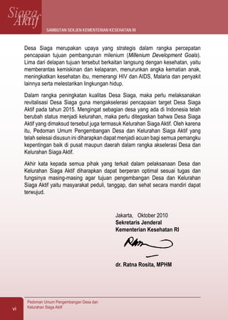 SiagaAktif
Pedoman Umum Pengembangan Desa dan
Kelurahan Siaga Aktifvi
Desa Siaga merupakan upaya yang strategis dalam rangka percepatan
pencapaian tujuan pembangunan milenium (Millenium Development Goals).
Lima dari delapan tujuan tersebut berkaitan langsung dengan kesehatan, yaitu
memberantas kemiskinan dan kelaparan, menurunkan angka kematian anak,
meningkatkan kesehatan ibu, memerangi HIV dan AIDS, Malaria dan penyakit
lainnya serta melestarikan lingkungan hidup.
Dalam rangka peningkatan kualitas Desa Siaga, maka perlu melaksanakan
revitalisasi Desa Siaga guna mengakselerasi pencapaian target Desa Siaga
Aktif pada tahun 2015. Mengingat sebagian desa yang ada di Indonesia telah
berubah status menjadi kelurahan, maka perlu ditegaskan bahwa Desa Siaga
Aktif yang dimaksud tersebut juga termasuk Kelurahan Siaga Aktif. Oleh karena
itu, Pedoman Umum Pengembangan Desa dan Kelurahan Siaga Aktif yang
telah selesai disusun ini diharapkan dapat menjadi acuan bagi semua pemangku
kepentingan baik di pusat maupun daerah dalam rangka akselerasi Desa dan
Kelurahan Siaga Aktif.
Akhir kata kepada semua pihak yang terkait dalam pelaksanaan Desa dan
Kelurahan Siaga Aktif diharapkan dapat berperan optimal sesuai tugas dan
fungsinya masing-masing agar tujuan pengembangan Desa dan Kelurahan
Siaga Aktif yaitu masyarakat peduli, tanggap, dan sehat secara mandiri dapat
terwujud.
Jakarta, Oktober 2010
Sekretaris Jenderal
Kementerian Kesehatan RI
dr. Ratna Rosita, MPHM
sambutan sekjen kementerian kesehatan ri
 