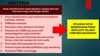 KRITERIA
Suatu desa/kelurahan dapat dikatakan sebagai desa dan
kelurahan siaga aktif dengan adanya:
1. Forum desa/kelurahan yang membahas permasalahan
kesehatan setempat
2. KPM/Kader kesehatan
3. Kemudahan akses pelayanan kesehatan
4. Posyandu dan UKBM yang secara aktif
menyelenggarakan upaya kesehatan
5. Dukungan dana dari Pemerintah desa dan sumber
lainnya, antara lain swadaya dan dunia usaha
6. Peran serta aktif masyarakat dan ormas
7. Peraturan kepala desa/Bupati/Walikota yang mendukung
8. Pembinaan PHBS rumah tangga
DITUJUKAN UNTUK
MENINGKATKAN PERAN
SERTA AKTIF SELURUH
KOMPONEN MASYARAKAT
 
