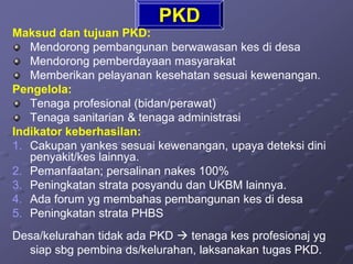 PKD
Maksud dan tujuan PKD:
Mendorong pembangunan berwawasan kes di desa
Mendorong pemberdayaan masyarakat
Memberikan pelayanan kesehatan sesuai kewenangan.
Pengelola:
Tenaga profesional (bidan/perawat)
Tenaga sanitarian & tenaga administrasi
Indikator keberhasilan:
1. Cakupan yankes sesuai kewenangan, upaya deteksi dini
penyakit/kes lainnya.
2. Pemanfaatan; persalinan nakes 100%
3. Peningkatan strata posyandu dan UKBM lainnya.
4. Ada forum yg membahas pembangunan kes di desa
5. Peningkatan strata PHBS
Desa/kelurahan tidak ada PKD  tenaga kes profesionaj yg
siap sbg pembina ds/kelurahan, laksanakan tugas PKD.
 