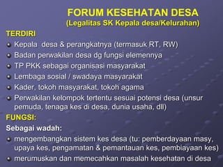 FORUM KESEHATAN DESA
(Legalitas SK Kepala desa/Kelurahan)
TERDIRI
Kepala desa & perangkatnya (termasuk RT, RW)
Badan perwakilan desa dg fungsi elemennya
TP PKK sebagai organisasi masyarakat
Lembaga sosial / swadaya masyarakat
Kader, tokoh masyarakat, tokoh agama
Perwakilan kelompok tertentu sesuai potensi desa (unsur
pemuda, tenaga kes di desa, dunia usaha, dll)
FUNGSI:
Sebagai wadah:
mengembangkan sistem kes desa (tu: pemberdayaan masy,
upaya kes, pengamatan & pemantauan kes, pembiayaan kes)
merumuskan dan memecahkan masalah kesehatan di desa
 