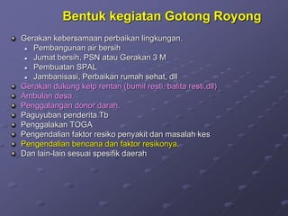 Bentuk kegiatan Gotong Royong
Gerakan kebersamaan perbaikan lingkungan.
 Pembangunan air bersih
 Jumat bersih, PSN atau Gerakan 3 M
 Pembuatan SPAL
 Jambanisasi, Perbaikan rumah sehat, dll
Gerakan dukung kelp rentan (bumil resti, balita resti,dll)
Ambulan desa.
Penggalangan donor darah.
Paguyuban penderita Tb
Penggalakan TOGA
Pengendalian faktor resiko penyakit dan masalah kes
Pengendalian bencana dan faktor resikonya.
Dan lain-lain sesuai spesifik daerah
 
