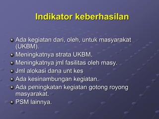 Indikator keberhasilan
Ada kegiatan dari, oleh, untuk masyarakat
(UKBM).
Meningkatnya strata UKBM.
Meningkatnya jml fasilitas oleh masy.
Jml alokasi dana unt kes
Ada kesinambungan kegiatan.
Ada peningkatan kegiatan gotong royong
masyarakat.
PSM lainnya.
 