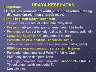 UPAYA KESEHATAN
Pengertian:
= Upaya kes promotif, preventif, kuratif dan rehabilitatif yg
dilaksanakan oleh masy, untuk masy.
Bentuk kegiatan Upaya kesehatan
Penyuluhan kes sesuai kebutuhan masy desa
Posyandu utk penimbangan & pemantauan kes balita.
Pemantauan kes scr berkala (balita, bumil, remaja, usila, dll)
Upaya kes Mesjid (UKM) atau tempat ibadah.
Pemantauan ABJ, abatisasi, kaporisasi sumur
Deteksi dini kasus & faktor resiko (maternal,balita, peny)
PPPK dan kegawatdaruratan, serta sistem Rujukan
Pemberian obat: Imunisasi Polio, Fe, Vit A, Oralit,
PMT penyuluhan dan pemulihan
Dukungan penyembuhan, perawatan (seperti: PMO Kasus
Tb, dukungan psikis penderita Tb).
Dan lain-lain.
 