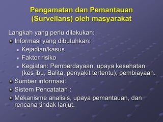 Pengamatan dan Pemantauan
(Surveilans) oleh masyarakat
Langkah yang perlu dilakukan:
Informasi yang dibutuhkan:
 Kejadian/kasus
 Faktor risiko
 Kegiatan: Pemberdayaan, upaya kesehatan
(kes ibu, Balita, penyakit tertentu), pembiayaan.
Sumber informasi:
Sistem Pencatatan :
Mekanisme analisis, upaya pemantauan, dan
rencana tindak lanjut.
 