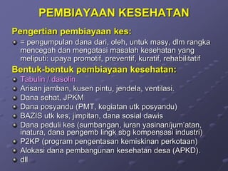 PEMBIAYAAN KESEHATAN
Pengertian pembiayaan kes:
= pengumpulan dana dari, oleh, untuk masy, dlm rangka
mencegah dan mengatasi masalah kesehatan yang
meliputi: upaya promotif, preventif, kuratif, rehabilitatif
Bentuk-bentuk pembiayaan kesehatan:
Tabulin / dasolin
Arisan jamban, kusen pintu, jendela, ventilasi.
Dana sehat, JPKM
Dana posyandu (PMT, kegiatan utk posyandu)
BAZIS utk kes, jimpitan, dana sosial dawis
Dana peduli kes (sumbangan, iuran yasinan/jum’atan,
inatura, dana pengemb lingk sbg kompensasi industri)
P2KP (program pengentasan kemiskinan perkotaan)
Alokasi dana pembangunan kesehatan desa (APKD).
dll
 
