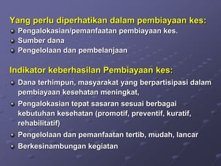 Yang perlu diperhatikan dalam pembiayaan kes:
Pengalokasian/pemanfaatan pembiayaan kes.
Sumber dana
Pengelolaan dan pembelanjaan
Indikator keberhasilan Pembiayaan kes:
Dana terhimpun, masyarakat yang berpartisipasi dalam
pembiayaan kesehatan meningkat,
Pengalokasian tepat sasaran sesuai berbagai
kebutuhan kesehatan (promotif, preventif, kuratif,
rehabilitatif)
Pengelolaan dan pemanfaatan tertib, mudah, lancar
Berkesinambungan kegiatan
 