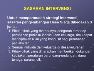 SASARAN INTERVENSI
Untuk mempermudah strategi intervensi,
sasaran pengembangan Desa Siaga dibedakan 3
jenis:
1. Pihak-pihak yang mempunyai pengaruh terhadap
perubahan perilaku individu dan keluarga, atau dapat
menciptakan iklim yang kondusif bagi perubahan
perilaku tsb.
2. Semua inidividu dan keluarga di desa/kelurahan
3. Pihak-pihak yang diharapkan memberikan dukungan
kebijakan, peraturan perundang-undangan, dana
tenaga, sarana, dll.
 