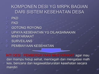 KOMPONEN DESI YG MRPK BAGIAN
DARI SISTEM KESEHATAN DESA
1. PKD
2. FKD
3. GOTONG ROYONG
4. UPAYA KESEHATAN YG DILAKSANAKAN
MASYARAKAT
5. SURVEILANS
6. PEMBIAYAAN KESEHATAN
INTI DESI : PEMBERDAYAAN MASYARAKAT agar mau
dan mampu hidup sehat, mencegah dan mengatasi mslh
kes, bencana dan kegawatdaruratan kesehatan secara
mandiri
 