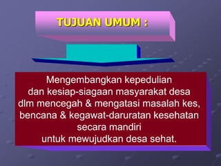 Mengembangkan kepedulian
dan kesiap-siagaan masyarakat desa
dlm mencegah & mengatasi masalah kes,
bencana & kegawat-daruratan kesehatan
secara mandiri
untuk mewujudkan desa sehat.
TUJUAN UMUM :
 