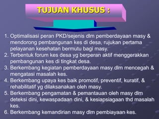 1. Optimalisasi peran PKD/sejenis dlm pemberdayaan masy &
mendorong pembangunan kes di desa, rujukan pertama
pelayanan kesehatan bermutu bagi masy.
2. Terbentuk forum kes desa yg berperan aktif menggerakkan
pembangunan kes di tingkat desa.
3. Berkembang kegiatan pemberdayaan masy dlm mencegah &
mengatasi masalah kes.
4. Berkembang upaya kes baik promotif, preventif, kuratif, &
rehabilitatif yg dilaksanakan oleh masy.
5. Berkembang pengamatan & pemantauan oleh masy dlm
deteksi dini, kewaspadaan dini, & kesiapsiagaan thd masalah
kes.
6. Berkembang kemandirian masy dlm pembiayaan kes.
TUJUAN KHUSUS :
 
