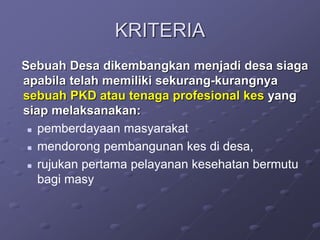 KRITERIA
Sebuah Desa dikembangkan menjadi desa siaga
apabila telah memiliki sekurang-kurangnya
sebuah PKD atau tenaga profesional kes yang
siap melaksanakan:
 pemberdayaan masyarakat
 mendorong pembangunan kes di desa,
 rujukan pertama pelayanan kesehatan bermutu
bagi masy
 