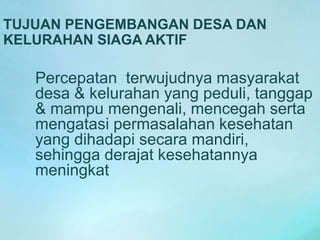 TUJUAN PENGEMBANGAN DESA DAN
KELURAHAN SIAGA AKTIF
Percepatan terwujudnya masyarakat
desa & kelurahan yang peduli, tanggap
& mampu mengenali, mencegah serta
mengatasi permasalahan kesehatan
yang dihadapi secara mandiri,
sehingga derajat kesehatannya
meningkat
 