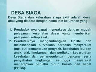 DESA SIAGA
Desa Siaga dan kelurahan siaga aktif adalah desa
atau yang disebut dengan nama lain kelurahan yang :
1. Penduduk nya dapat mengakses dengan mudah
pelayanan kesehatan dasar yang memberikan
pelayanan setiap saat .
2. Penduduknya mengembangkan UKBM dan
melaksanakan surveilans berbasis masyarakat
(meliputi pemantauan penyakit, kesehatan ibu dan
anak, gizi, lingkungan dan perilaku), kedaruratan
kesehatan dan penanggulangan bencana, serta
penyehatan lingkungan sehingga masyarakat
menerapkan perilaku hidup bersih dan sehat
(PHBS).
 