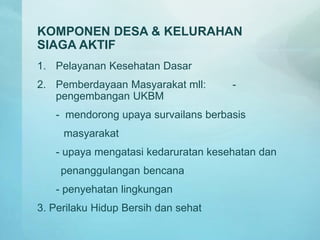 KOMPONEN DESA & KELURAHAN
SIAGA AKTIF
1. Pelayanan Kesehatan Dasar
2. Pemberdayaan Masyarakat mll: -
pengembangan UKBM
- mendorong upaya survailans berbasis
masyarakat
- upaya mengatasi kedaruratan kesehatan dan
penanggulangan bencana
- penyehatan lingkungan
3. Perilaku Hidup Bersih dan sehat
 