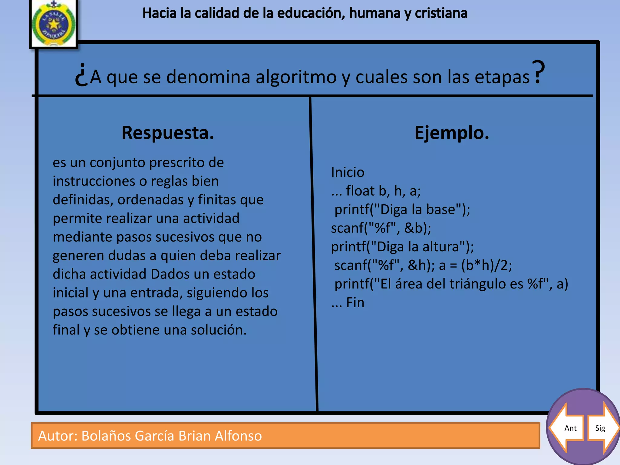 ¿A que se denomina algoritmo y cuales son las etapas?
             Respuesta.                                Ejemplo.
  es un conjunto prescrito de
                                         Inicio
  instrucciones o reglas bien
                                         ... float b, h, a;
  definidas, ordenadas y finitas que
                                          printf("Diga la base");
  permite realizar una actividad
                                         scanf("%f", &b);
  mediante pasos sucesivos que no
                                         printf("Diga la altura");
  generen dudas a quien deba realizar
                                          scanf("%f", &h); a = (b*h)/2;
  dicha actividad Dados un estado
                                          printf("El área del triángulo es %f", a)
  inicial y una entrada, siguiendo los
                                         ... Fin
  pasos sucesivos se llega a un estado
  final y se obtiene una solución.




                                                                                 Ant   Sig
Autor: Bolaños García Brian Alfonso
 