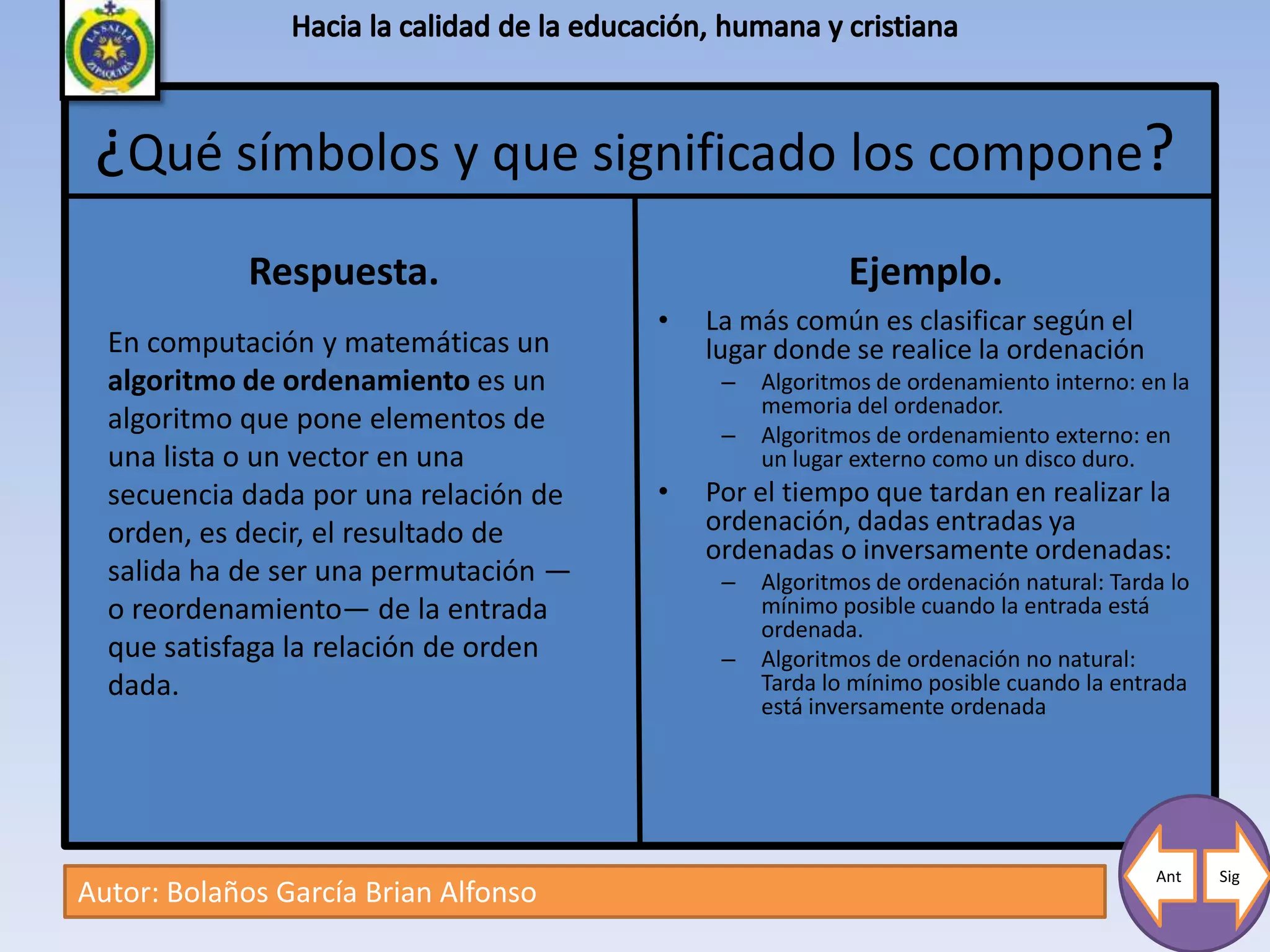 ¿Qué símbolos y que significado los compone?
             Respuesta.                                 Ejemplo.
                                       •   La más común es clasificar según el
  En computación y matemáticas un          lugar donde se realice la ordenación
  algoritmo de ordenamiento es un           –   Algoritmos de ordenamiento interno: en la
                                                memoria del ordenador.
  algoritmo que pone elementos de           –   Algoritmos de ordenamiento externo: en
  una lista o un vector en una                  un lugar externo como un disco duro.
  secuencia dada por una relación de   •   Por el tiempo que tardan en realizar la
  orden, es decir, el resultado de         ordenación, dadas entradas ya
                                           ordenadas o inversamente ordenadas:
  salida ha de ser una permutación —        –   Algoritmos de ordenación natural: Tarda lo
  o reordenamiento— de la entrada               mínimo posible cuando la entrada está
                                                ordenada.
  que satisfaga la relación de orden        –   Algoritmos de ordenación no natural:
  dada.                                         Tarda lo mínimo posible cuando la entrada
                                                está inversamente ordenada




                                                                                      Ant    Sig
Autor: Bolaños García Brian Alfonso
 