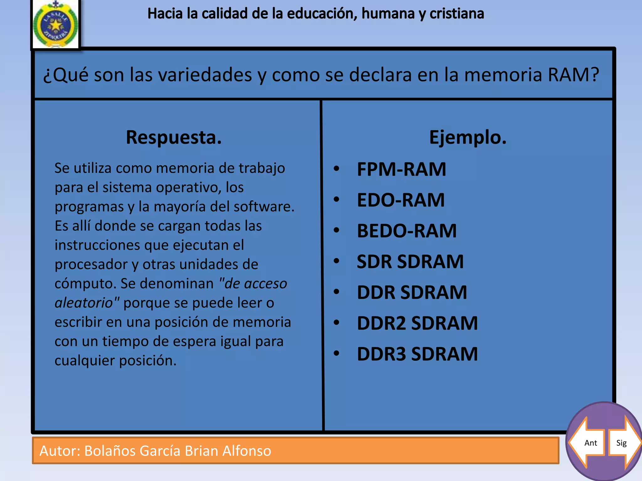 ¿Qué son las variedades y como se declara en la memoria RAM?

             Respuesta.                             Ejemplo.
  Se utiliza como memoria de trabajo     •   FPM-RAM
  para el sistema operativo, los
  programas y la mayoría del software.   •   EDO-RAM
  Es allí donde se cargan todas las      •   BEDO-RAM
  instrucciones que ejecutan el
  procesador y otras unidades de         •   SDR SDRAM
  cómputo. Se denominan "de acceso
  aleatorio" porque se puede leer o
                                         •   DDR SDRAM
  escribir en una posición de memoria    •   DDR2 SDRAM
  con un tiempo de espera igual para
  cualquier posición.                    •   DDR3 SDRAM


                                                               Ant   Sig
Autor: Bolaños García Brian Alfonso
 