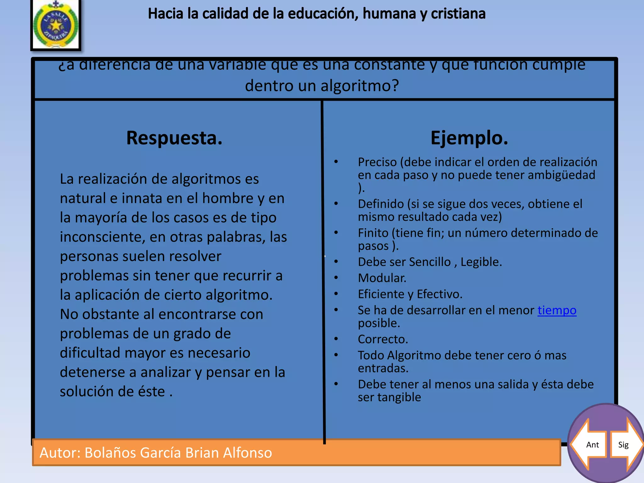 ¿a diferencia de una variable que es una constante y que funcion cumple
                            dentro un algoritmo?

             Respuesta.                                        Ejemplo.
                                              •   Preciso (debe indicar el orden de realización
   La realización de algoritmos es                en cada paso y no puede tener ambigüedad
                                                  ).
   natural e innata en el hombre y en         •   Definido (si se sigue dos veces, obtiene el
   la mayoría de los casos es de tipo             mismo resultado cada vez)
   inconsciente, en otras palabras, las       •   Finito (tiene fin; un número determinado de
                                                  pasos ).
   personas suelen resolver               .
                                              •   Debe ser Sencillo , Legible.
   problemas sin tener que recurrir a         •   Modular.
   la aplicación de cierto algoritmo.         •   Eficiente y Efectivo.
   No obstante al encontrarse con             •   Se ha de desarrollar en el menor tiempo
                                                  posible.
   problemas de un grado de                   •   Correcto.
   dificultad mayor es necesario              •   Todo Algoritmo debe tener cero ó mas
   detenerse a analizar y pensar en la            entradas.
                                              •   Debe tener al menos una salida y ésta debe
   solución de éste .                             ser tangible


                                                                                            Ant   Sig
Autor: Bolaños García Brian Alfonso
 
