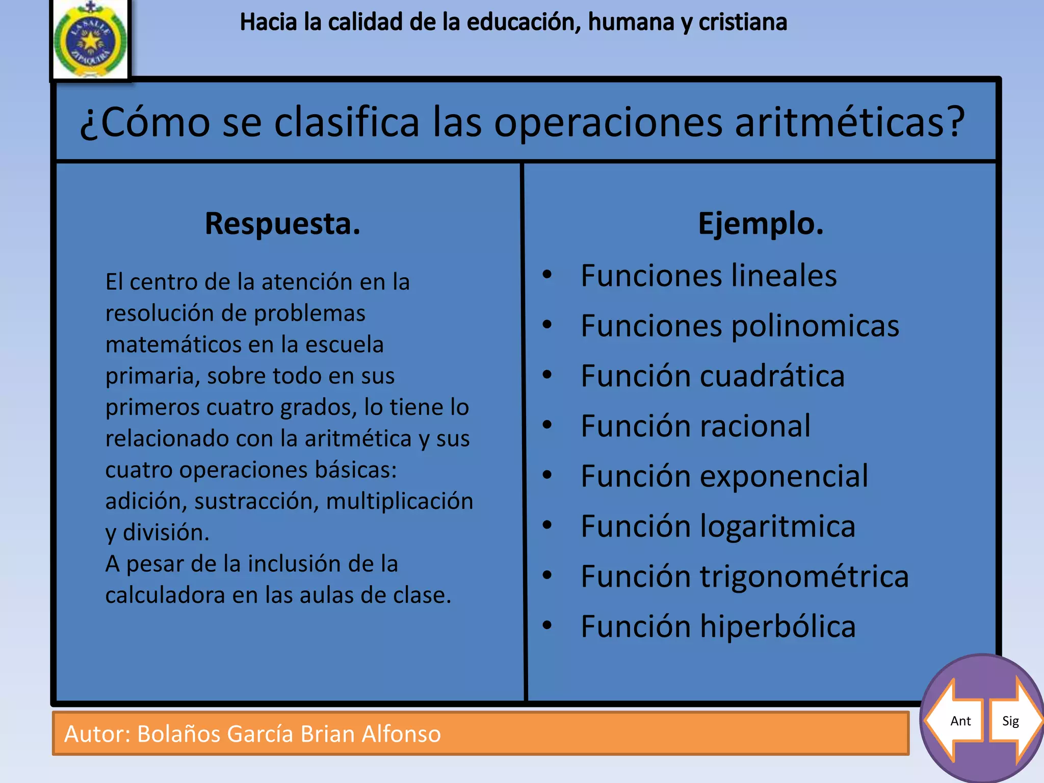 ¿Cómo se clasifica las operaciones aritméticas?

             Respuesta.                               Ejemplo.
   El centro de la atención en la         •   Funciones lineales
   resolución de problemas
   matemáticos en la escuela
                                          •   Funciones polinomicas
   primaria, sobre todo en sus            •   Función cuadrática
   primeros cuatro grados, lo tiene lo
   relacionado con la aritmética y sus    •   Función racional
   cuatro operaciones básicas:            •   Función exponencial
   adición, sustracción, multiplicación
   y división.                            •   Función logaritmica
   A pesar de la inclusión de la
   calculadora en las aulas de clase.
                                          •   Función trigonométrica
                                          •   Función hiperbólica

                                                                       Ant   Sig
Autor: Bolaños García Brian Alfonso
 