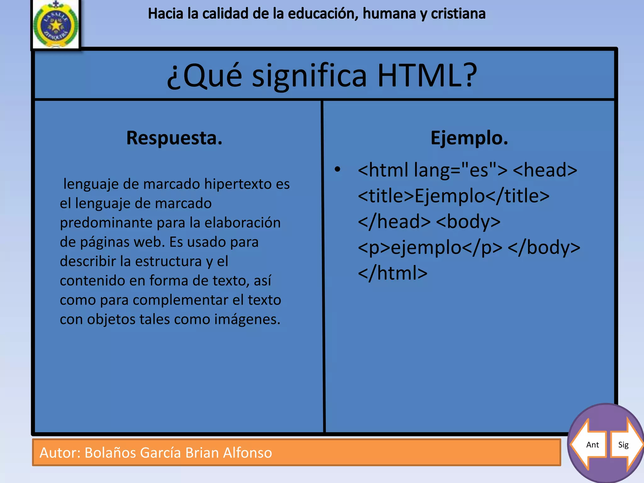 ¿Qué significa HTML?
             Respuesta.                            Ejemplo.
                                        • <html lang="es"> <head>
    lenguaje de marcado hipertexto es
   el lenguaje de marcado                 <title>Ejemplo</title>
   predominante para la elaboración       </head> <body>
   de páginas web. Es usado para          <p>ejemplo</p> </body>
   describir la estructura y el
   contenido en forma de texto, así       </html>
   como para complementar el texto
   con objetos tales como imágenes.




                                                                    Ant   Sig
Autor: Bolaños García Brian Alfonso
 