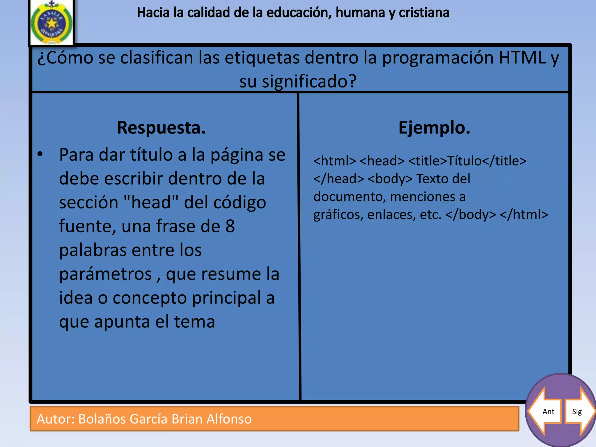¿Cómo se clasifican las etiquetas dentro la programación HTML y
                          su significado?

         Respuesta.                                 Ejemplo.
• Para dar título a la página se      <html> <head> <title>Título</title>
  debe escribir dentro de la          </head> <body> Texto del
  sección "head" del código           documento, menciones a
                                      gráficos, enlaces, etc. </body> </html>
  fuente, una frase de 8
  palabras entre los
  parámetros , que resume la
  idea o concepto principal a
  que apunta el tema



                                                                            Ant   Sig
Autor: Bolaños García Brian Alfonso
 