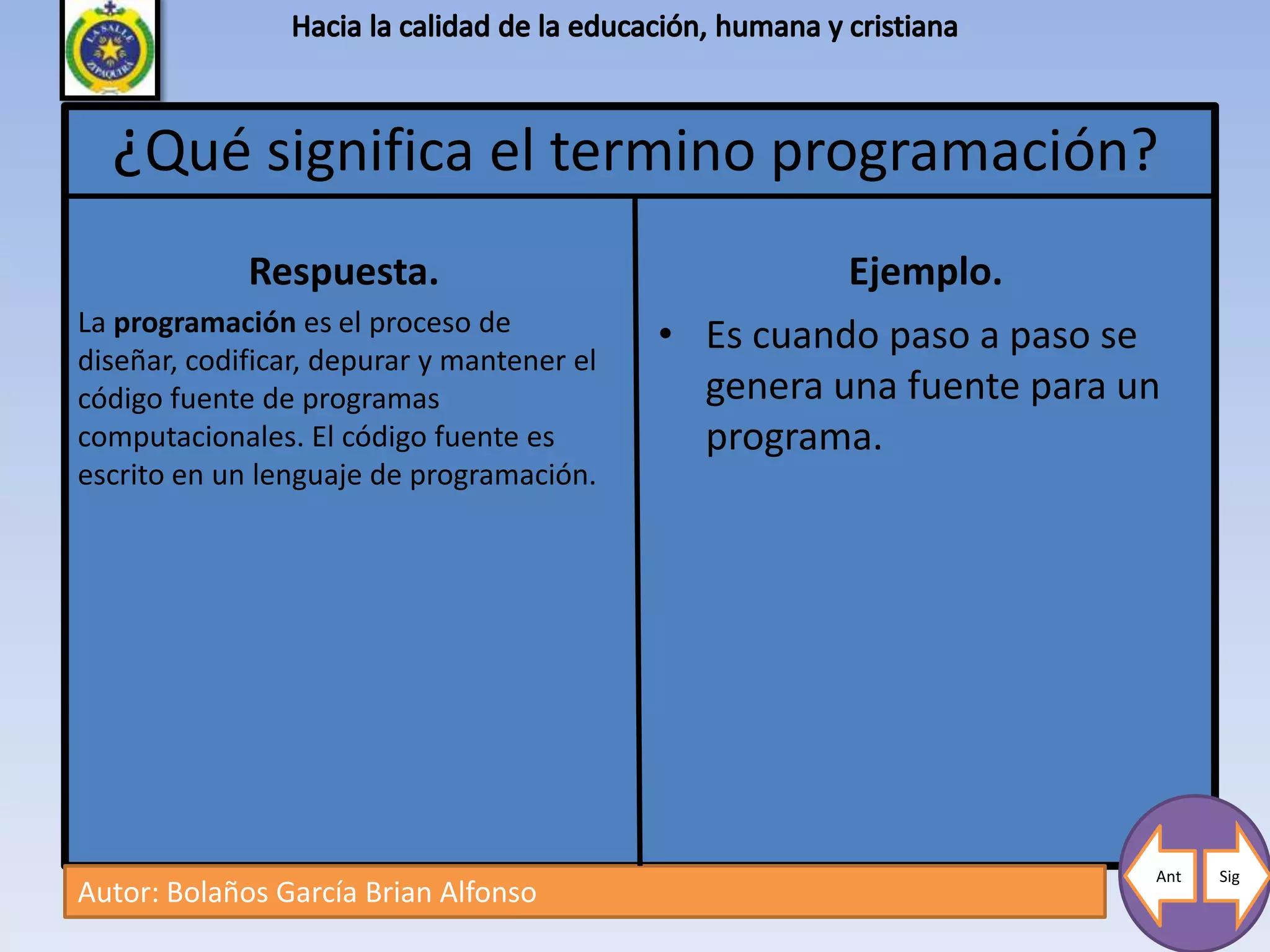 ¿Qué significa el termino programación?
             Respuesta.                               Ejemplo.
La programación es el proceso de            • Es cuando paso a paso se
diseñar, codificar, depurar y mantener el
código fuente de programas                    genera una fuente para un
computacionales. El código fuente es          programa.
escrito en un lenguaje de programación.




                                                                      Ant   Sig
Autor: Bolaños García Brian Alfonso
 