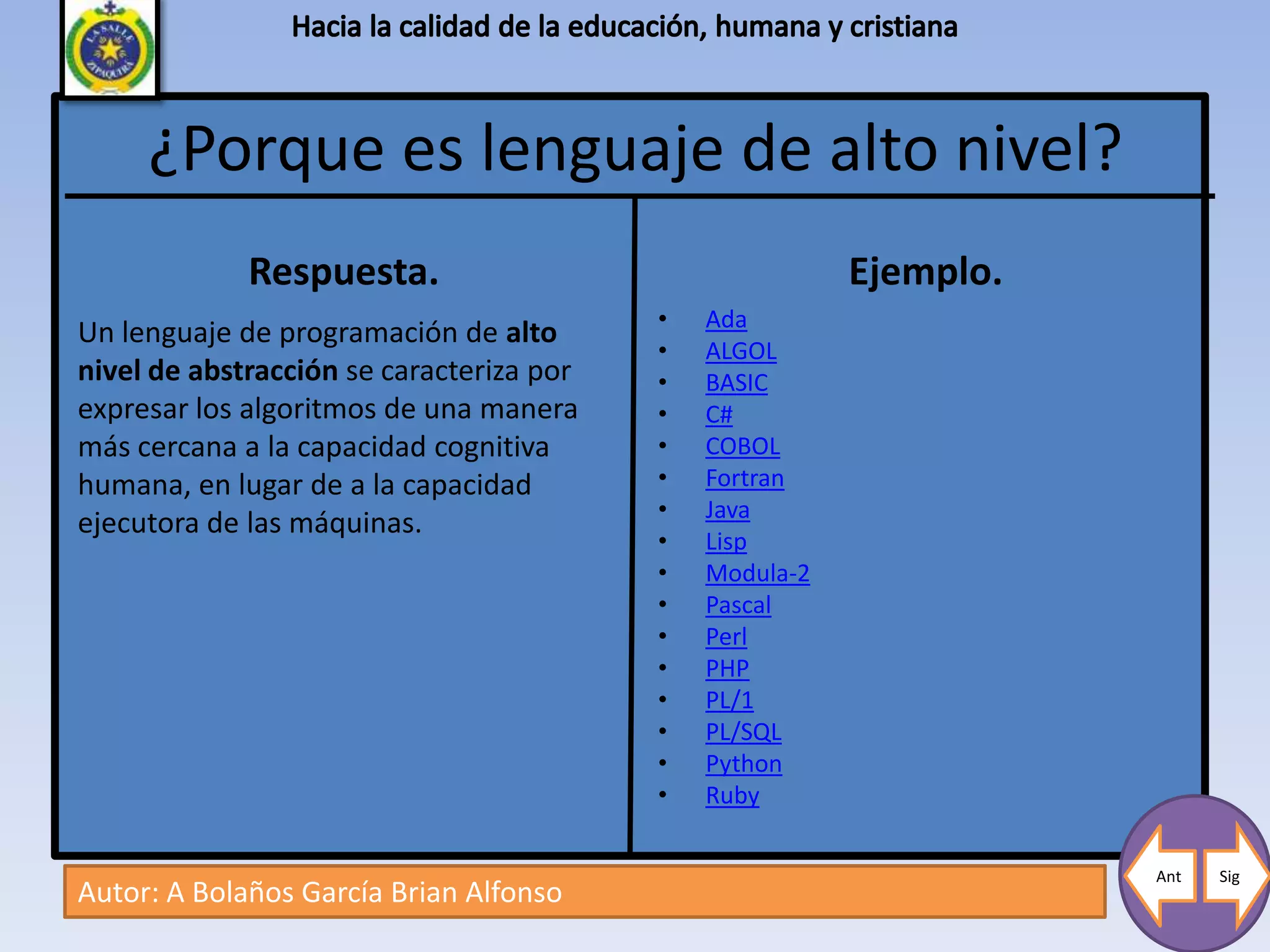 ¿Porque es lenguaje de alto nivel?
             Respuesta.                                  Ejemplo.
                                          •   Ada
Un lenguaje de programación de alto
                                          •   ALGOL
nivel de abstracción se caracteriza por   •   BASIC
expresar los algoritmos de una manera     •   C#
más cercana a la capacidad cognitiva      •   COBOL
humana, en lugar de a la capacidad        •   Fortran
                                          •   Java
ejecutora de las máquinas.
                                          •   Lisp
                                          •   Modula-2
                                          •   Pascal
                                          •   Perl
                                          •   PHP
                                          •   PL/1
                                          •   PL/SQL
                                          •   Python
                                          •   Ruby

                                                                    Ant   Sig
Autor: A Bolaños García Brian Alfonso
 