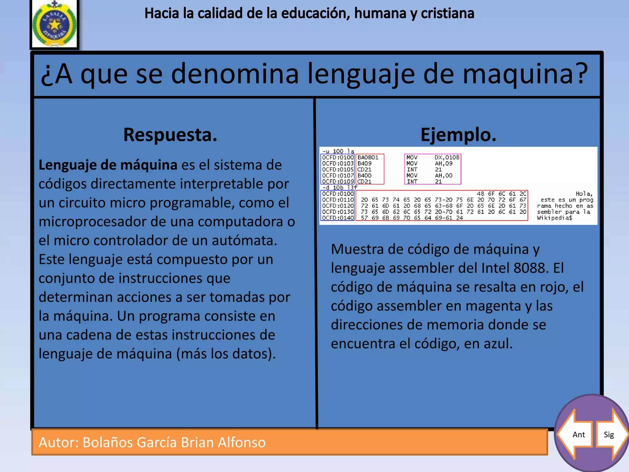 ¿A que se denomina lenguaje de maquina?
             Respuesta.                                Ejemplo.
Lenguaje de máquina es el sistema de
códigos directamente interpretable por
un circuito micro programable, como el
microprocesador de una computadora o
el micro controlador de un autómata.
                                         Muestra de código de máquina y
Este lenguaje está compuesto por un
                                         lenguaje assembler del Intel 8088. El
conjunto de instrucciones que
                                         código de máquina se resalta en rojo, el
determinan acciones a ser tomadas por
                                         código assembler en magenta y las
la máquina. Un programa consiste en
                                         direcciones de memoria donde se
una cadena de estas instrucciones de
                                         encuentra el código, en azul.
lenguaje de máquina (más los datos).




                                                                               Ant   Sig
Autor: Bolaños García Brian Alfonso
 
