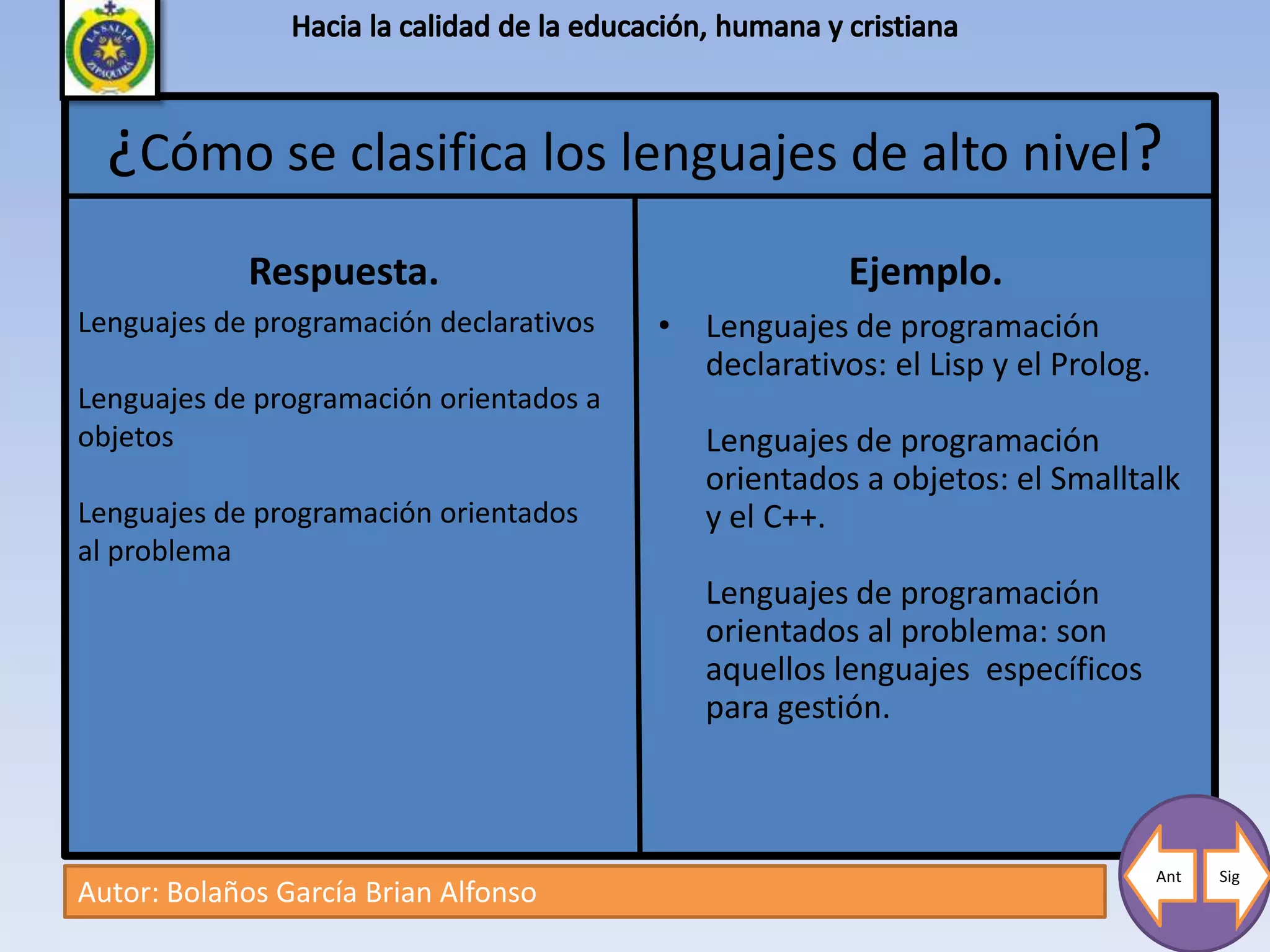 ¿Cómo se clasifica los lenguajes de alto nivel?
             Respuesta.                               Ejemplo.
Lenguajes de programación declarativos   • Lenguajes de programación
                                           declarativos: el Lisp y el Prolog.
Lenguajes de programación orientados a
objetos                                     Lenguajes de programación
                                            orientados a objetos: el Smalltalk
Lenguajes de programación orientados        y el C++.
al problema
                                            Lenguajes de programación
                                            orientados al problema: son
                                            aquellos lenguajes específicos
                                            para gestión.



                                                                                Ant   Sig
Autor: Bolaños García Brian Alfonso
 