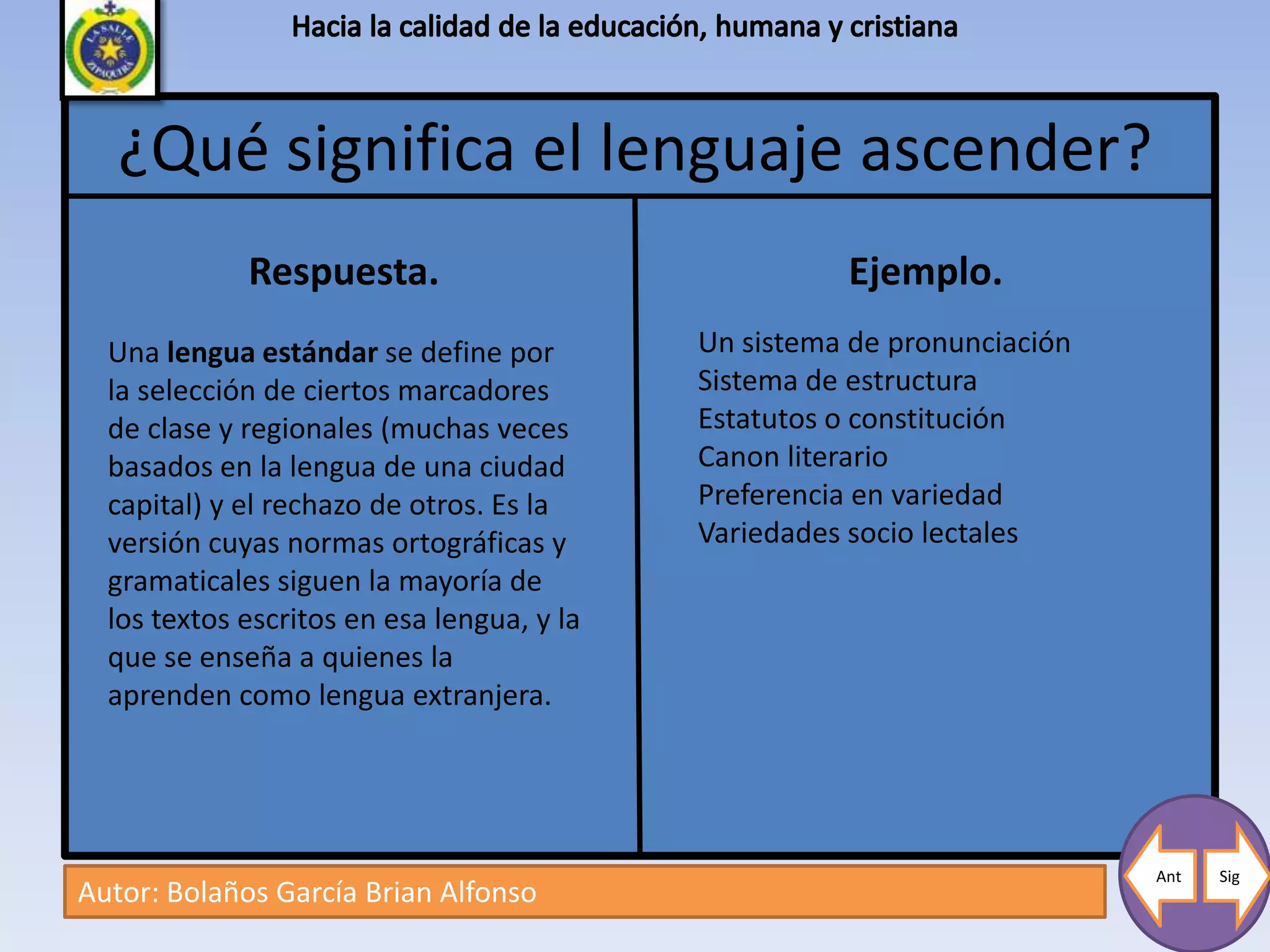 ¿Qué significa el lenguaje ascender?
             Respuesta.                               Ejemplo.
  Una lengua estándar se define por         Un sistema de pronunciación
  la selección de ciertos marcadores        Sistema de estructura
  de clase y regionales (muchas veces       Estatutos o constitución
  basados en la lengua de una ciudad        Canon literario
  capital) y el rechazo de otros. Es la     Preferencia en variedad
  versión cuyas normas ortográficas y       Variedades socio lectales
  gramaticales siguen la mayoría de
  los textos escritos en esa lengua, y la
  que se enseña a quienes la
  aprenden como lengua extranjera.




                                                                          Ant   Sig
Autor: Bolaños García Brian Alfonso
 